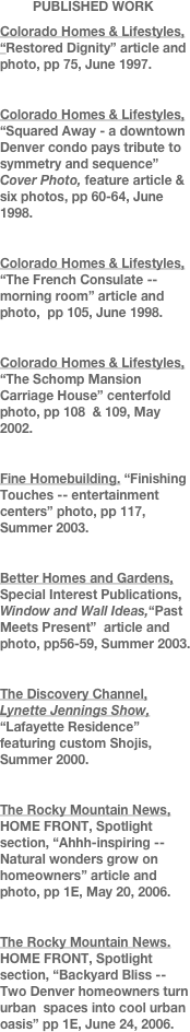          PUBLISHED WORK 
Colorado Homes & Lifestyles, “Restored Dignity” article and photo, pp 75, June 1997.

Colorado Homes & Lifestyles, “Squared Away - a downtown Denver condo pays tribute to symmetry and sequence”   Cover Photo, feature article & six photos, pp 60-64, June 1998.

Colorado Homes & Lifestyles, “The French Consulate -- morning room” article and photo,  pp 105, June 1998.

Colorado Homes & Lifestyles, “The Schomp Mansion Carriage House” centerfold photo, pp 108  & 109, May 2002.

Fine Homebuilding. “Finishing Touches -- entertainment centers” photo, pp 117,   Summer 2003.

Better Homes and Gardens, Special Interest Publications, Window and Wall Ideas,“Past Meets Present”  article and photo, pp56-59, Summer 2003.

The Discovery Channel, Lynette Jennings Show, “Lafayette Residence” featuring custom Shojis, Summer 2000.

The Rocky Mountain News, HOME FRONT, Spotlight section, “Ahhh-inspiring --Natural wonders grow on homeowners” article and photo, pp 1E, May 20, 2006.

The Rocky Mountain News. HOME FRONT, Spotlight section, “Backyard Bliss -- Two Denver homeowners turn urban  spaces into cool urban          oasis” pp 1E, June 24, 2006.






 
